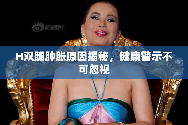 H双腿肿胀原因揭秘，健康警示不可忽视