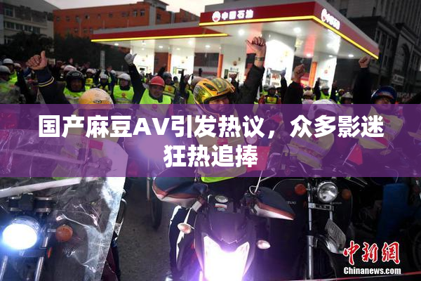 国产麻豆AV引发热议，众多影迷狂热追捧