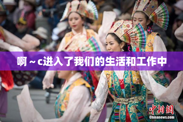 啊～c进入了我们的生活和工作中