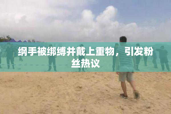 纲手被绑缚并戴上重物，引发粉丝热议