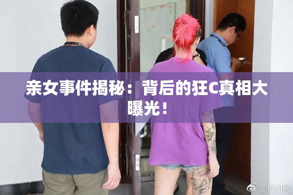 亲女事件揭秘：背后的狂C真相大曝光！