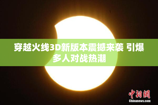 穿越火线3D新版本震撼来袭 引爆多人对战热潮