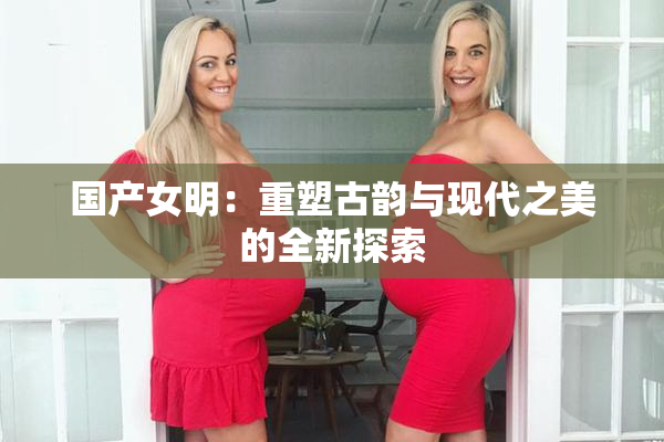 国产女明：重塑古韵与现代之美的全新探索