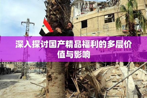 深入探讨国产精品福利的多层价值与影响