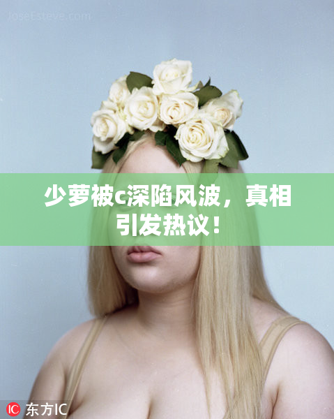 少萝被c深陷风波，真相引发热议！