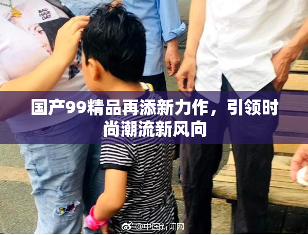 国产99精品再添新力作，引领时尚潮流新风向