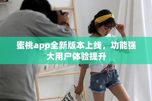 蜜桃app全新版本上线，功能强大用户体验提升