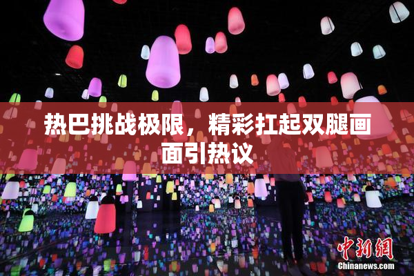 热巴挑战极限，精彩扛起双腿画面引热议
