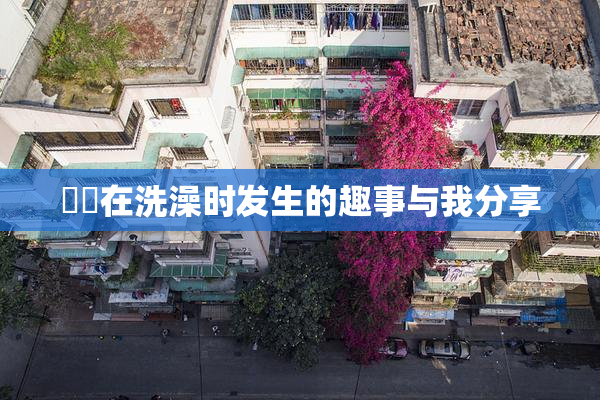 妺妺在洗澡时发生的趣事与我分享