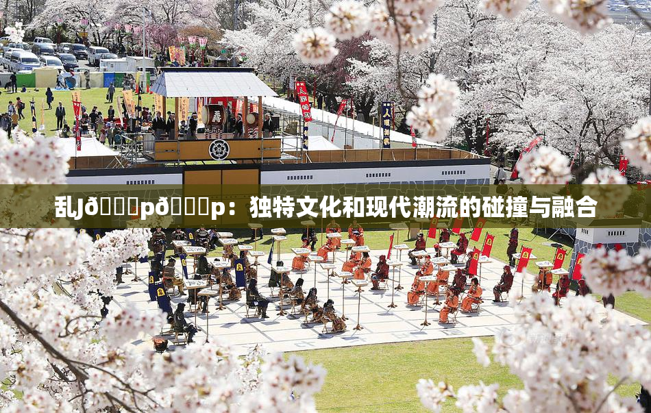 乱J🈚p🈚p：独特文化和现代潮流的碰撞与融合