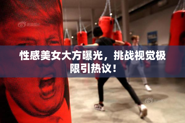 性感美女大方曝光，挑战视觉极限引热议！