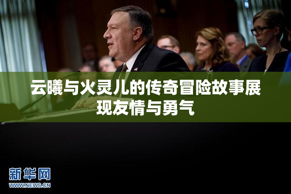 云曦与火灵儿的传奇冒险故事展现友情与勇气
