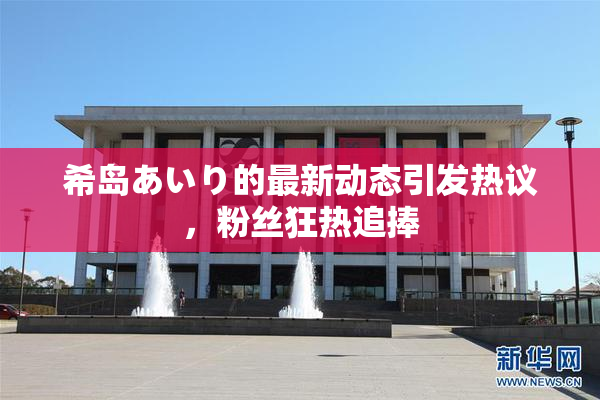 希岛あいり的最新动态引发热议，粉丝狂热追捧
