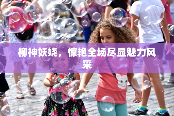 柳神妖娆，惊艳全场尽显魅力风采