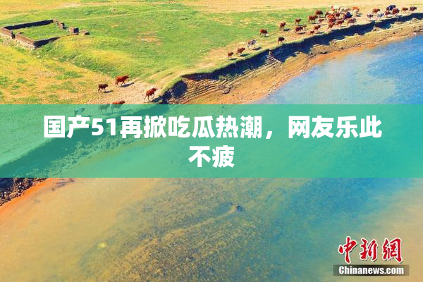 国产51再掀吃瓜热潮，网友乐此不疲