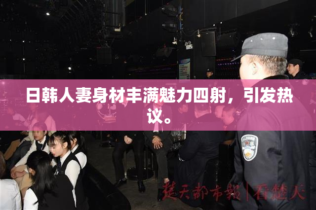 日韩人妻身材丰满魅力四射，引发热议。