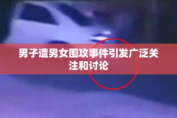 男子遭男女围攻事件引发广泛关注和讨论