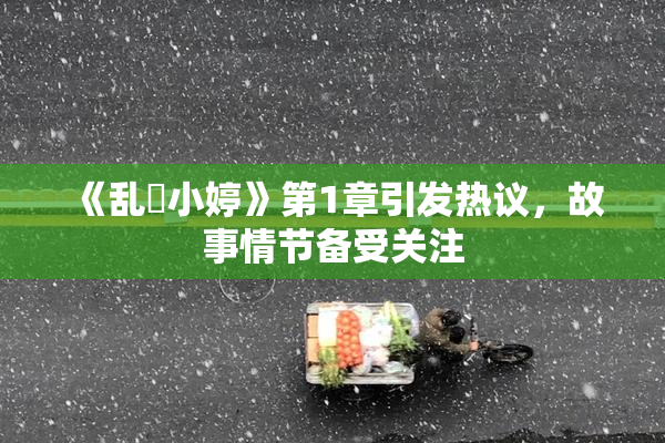 《乱婬小婷》第1章引发热议，故事情节备受关注