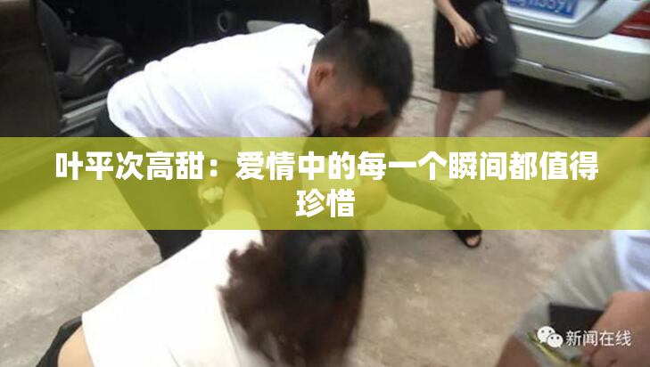 叶平次高甜：爱情中的每一个瞬间都值得珍惜