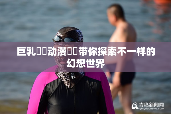 巨乳❌‌动漫❌‌带你探索不一样的幻想世界