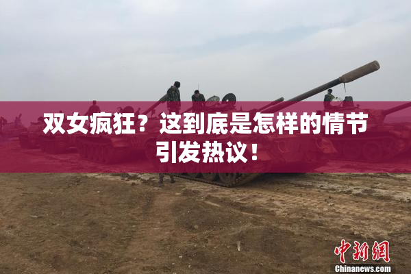 双女疯狂？这到底是怎样的情节引发热议！