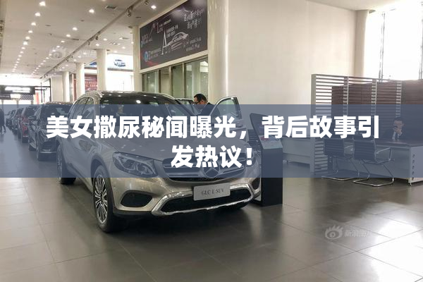 美女撒尿秘闻曝光，背后故事引发热议！