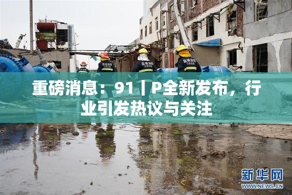 重磅消息：91丨P全新发布，行业引发热议与关注