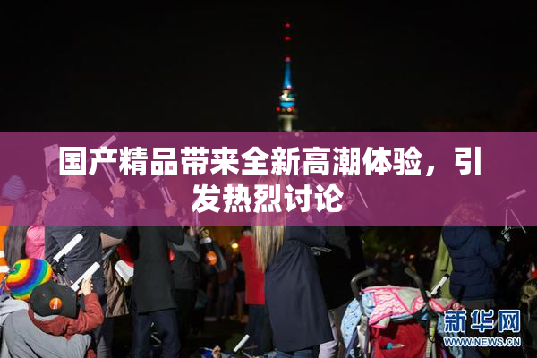 国产精品带来全新高潮体验，引发热烈讨论