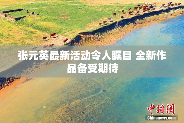 张元英最新活动令人瞩目 全新作品备受期待