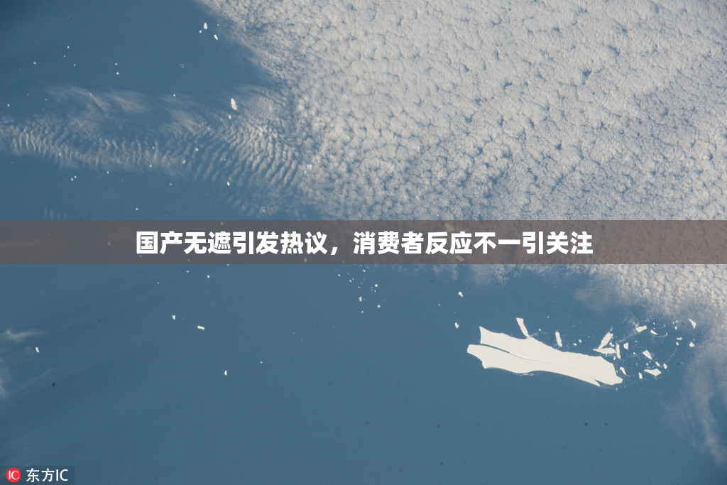 国产无遮引发热议，消费者反应不一引关注