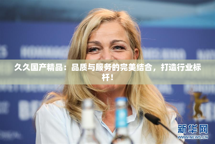 久久国产精品：品质与服务的完美结合，打造行业标杆！