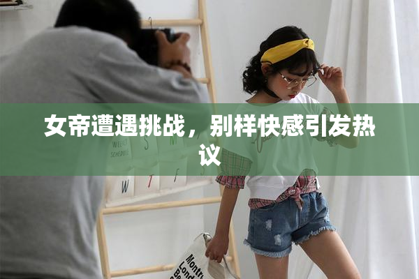 女帝遭遇挑战，别样快感引发热议