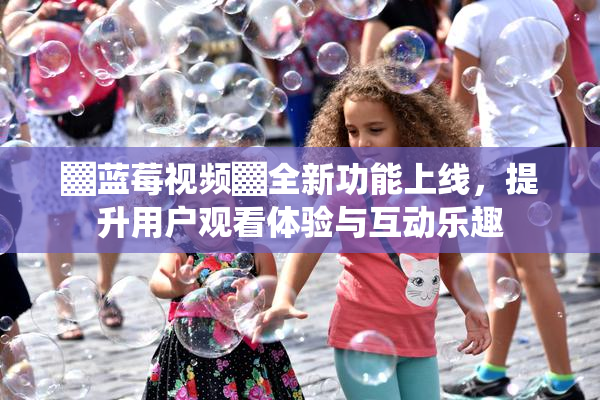 ▓蓝莓视频▓全新功能上线，提升用户观看体验与互动乐趣