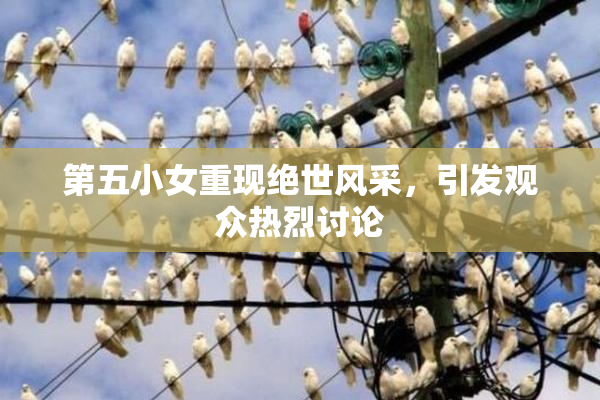 第五小女重现绝世风采，引发观众热烈讨论