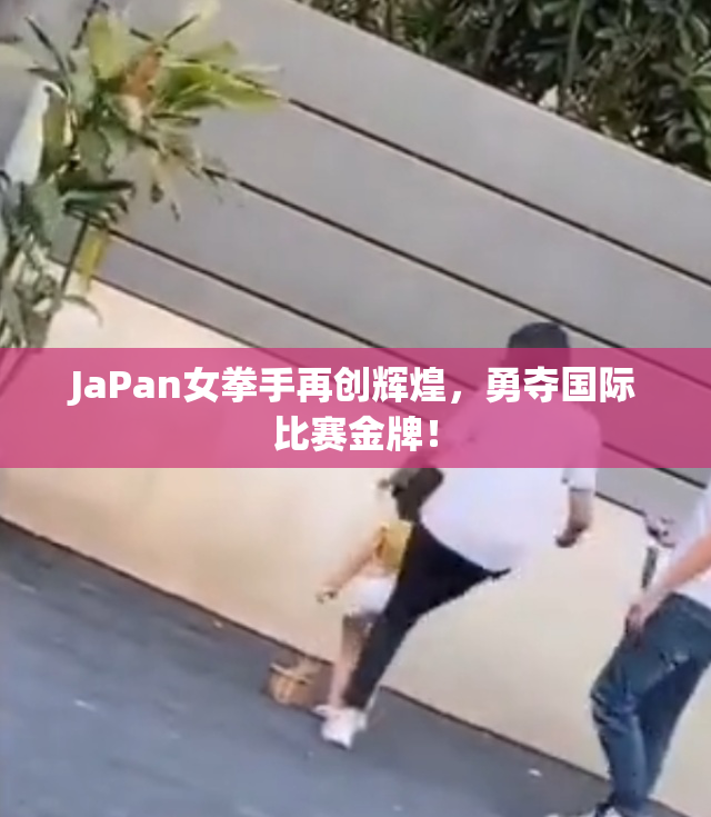 JaPan女拳手再创辉煌，勇夺国际比赛金牌！