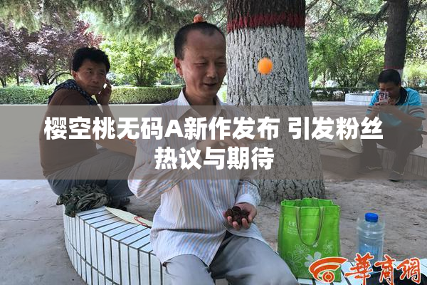 樱空桃无码A新作发布 引发粉丝热议与期待