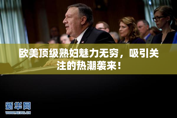 欧美顶级熟妇魅力无穷，吸引关注的热潮袭来！