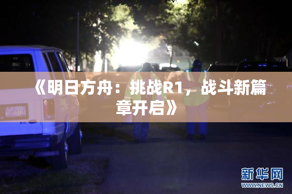 《明日方舟：挑战R1，战斗新篇章开启》