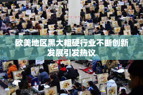 欧美地区黑大粗硬行业不断创新发展引发热议