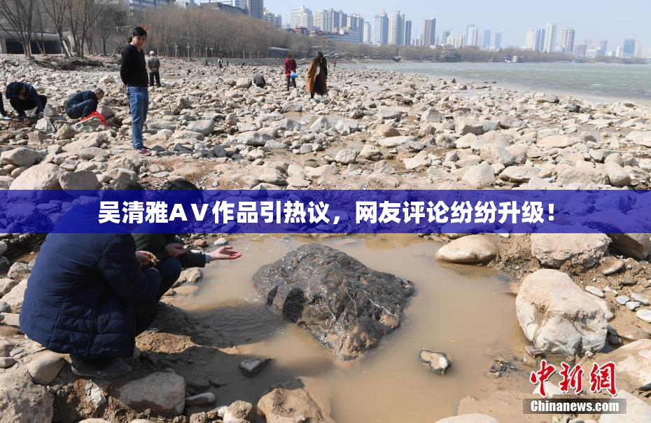 吴清雅AⅤ作品引热议，网友评论纷纷升级！