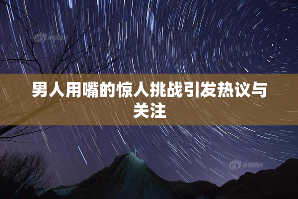男人用嘴的惊人挑战引发热议与关注
