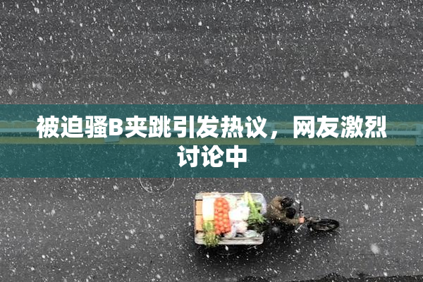 被迫骚B夹跳引发热议，网友激烈讨论中