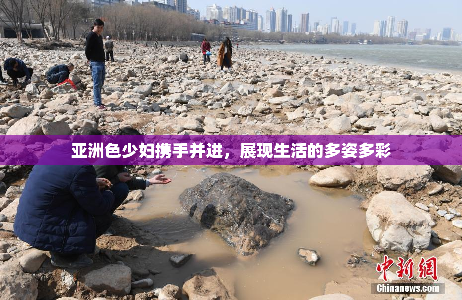 亚洲色少妇携手并进，展现生活的多姿多彩