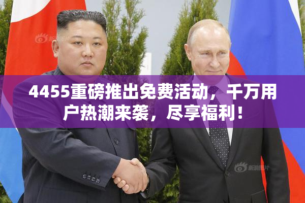 4455重磅推出免费活动，千万用户热潮来袭，尽享福利！