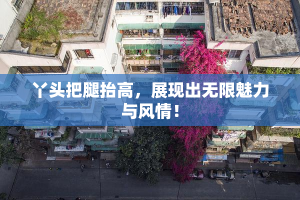 丫头把腿抬高，展现出无限魅力与风情！