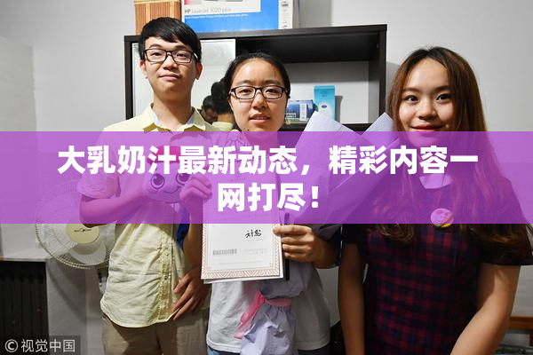 大乳奶汁最新动态，精彩内容一网打尽！