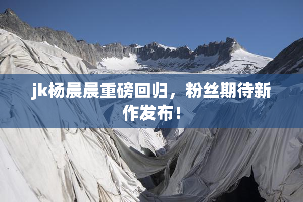 jk杨晨晨重磅回归，粉丝期待新作发布！