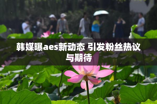 韩媒曝aes新动态 引发粉丝热议与期待