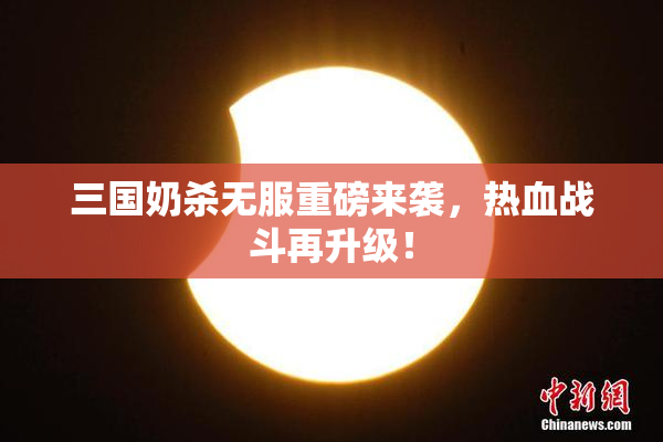 三国奶杀无服重磅来袭，热血战斗再升级！