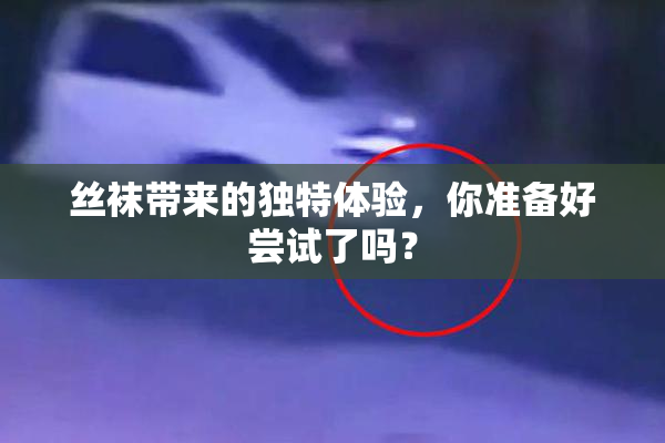 丝袜带来的独特体验，你准备好尝试了吗？